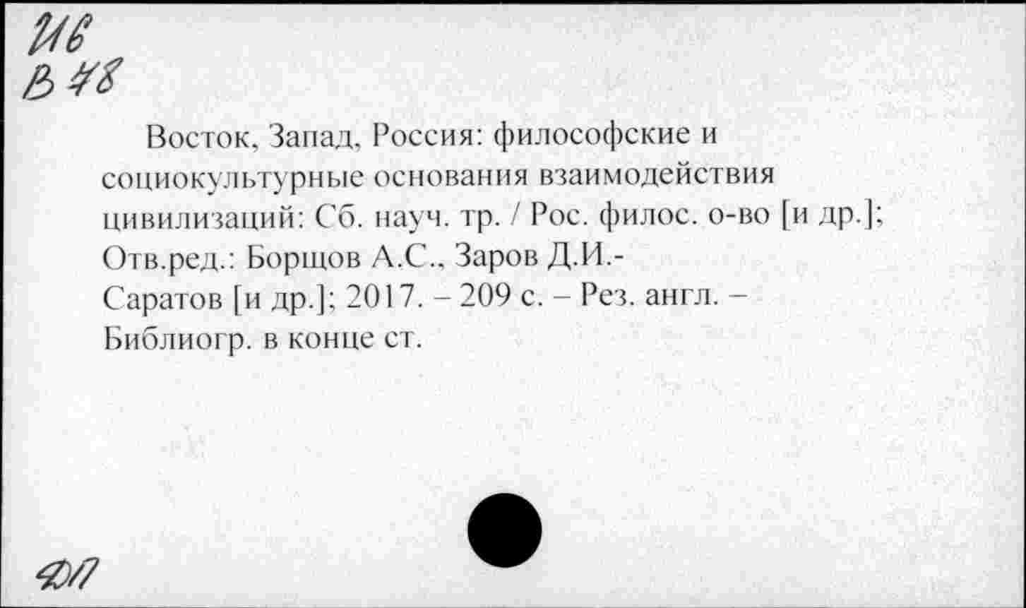 ﻿Восток, Запад. Россия: философские и социокультурные основания взаимодействия цивилизаций: Сб. науч. тр. / Рос. филос. о-во [и др. Отв.ред.: Борщов А.С.. Заров Д.И.-
Саратов [и др.]; 2017. - 209 с. - Рез. англ. -Библиогр. в конце ст.